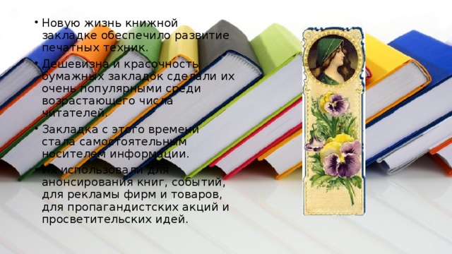 Новую жизнь книжной закладке обеспечило развитие печатных техник. Дешевизна и красочность бумажных закладок сделали их очень популярными среди возрастающего числа читателей. Закладка с этого времени стала самостоятельным носителем информации. Их использовали для анонсирования книг, событий, для рекламы фирм и товаров, для пропагандистских акций и просветительских идей. 