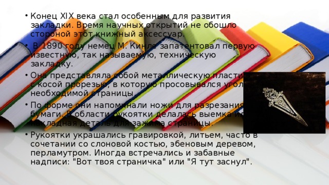 Конец XIX века стал особенным для развития закладки. Время научных открытий не обошло стороной этот книжный аксессуар.  В 1890 году немец М. Кинле запатентовал первую известную, так называемую, техническую закладку. Она представляла собой металлическую пластинку с косой прорезью, в которую просовывался уголок необходимой страницы. По форме они напоминали ножи для разрезания бумаги. В области рукоятки делалась выемка или накладная деталь для зажима страницы. Рукоятки украшались гравировкой, литьем, часто в сочетании со слоновой костью, эбеновым деревом, перламутром. Иногда встречались и забавные надписи: 