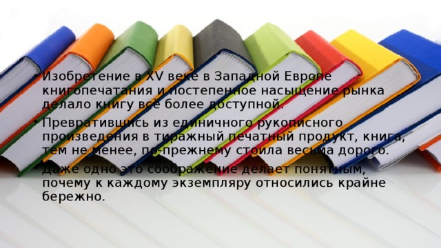 Изобретение в XV веке в Западной Европе книгопечатания и постепенное насыщение рынка делало книгу всё более доступной. Превратившись из единичного рукописного произведения в тиражный печатный продукт, книга, тем не менее, по-прежнему стоила весьма дорого. Даже одно это соображение делает понятным, почему к каждому экземпляру относились крайне бережно. 