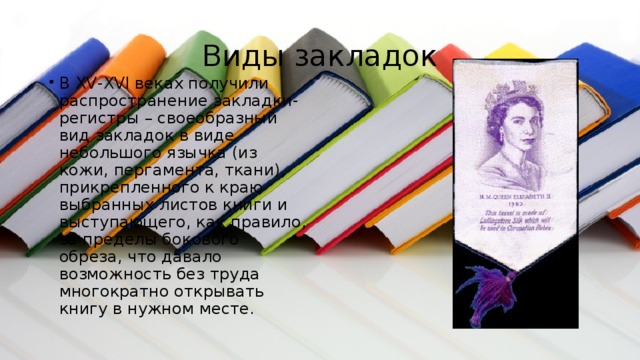 Виды закладок В XV-XVI веках получили распространение закладки-регистры – своеобразный вид закладок в виде небольшого язычка (из кожи, пергамента, ткани), прикрепленного к краю выбранных листов книги и выступающего, как правило, за пределы бокового обреза, что давало возможность без труда многократно открывать книгу в нужном месте. 