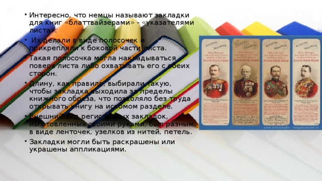 Интересно, что немцы называют закладки для книг «блаттвайзерами» - «указателями листа».  Их делали в виде полосочек и прикрепляли к боковой части листа. Такая полосочка могла накладываться поверх листа либо охватывать его с обеих сторон. Длину, как правило, выбирали такую, чтобы закладка выходила за пределы книжного обреза, что позволяло без труда открывать книгу на искомом разделе. Внешний вид регистровых закладок, изготовленных своими руками, был разным: в виде ленточек, узелков из нитей, петель. Закладки могли быть раскрашены или украшены аппликациями. 