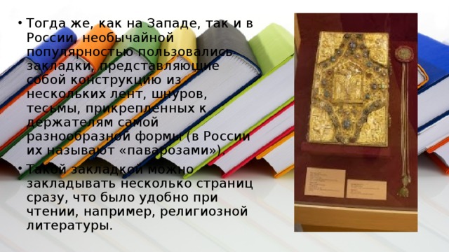 Тогда же, как на Западе, так и в России, необычайной популярностью пользовались закладки, представляющие собой конструкцию из нескольких лент, шнуров, тесьмы, прикрепленных к держателям самой разнообразной формы (в России их называют «паварозами»). Такой закладкой можно закладывать несколько страниц сразу, что было удобно при чтении, например, религиозной литературы. 