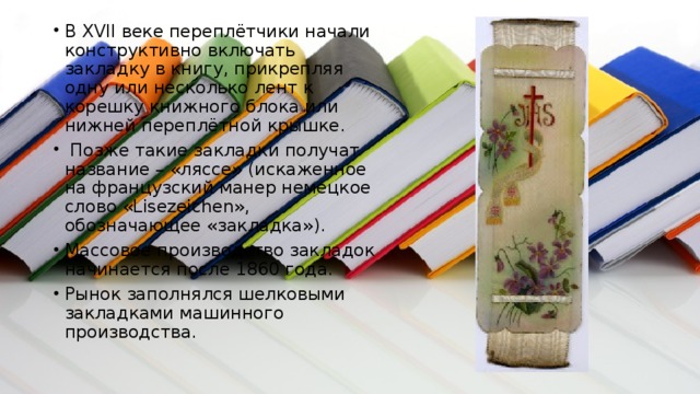 В XVII веке переплётчики начали конструктивно включать закладку в книгу, прикрепляя одну или несколько лент к корешку книжного блока или нижней переплётной крышке.  Позже такие закладки получат название – «ляссе» (искаженное на французский манер немецкое слово «Lisezeichen», обозначающее «закладка»). Массовое производство закладок начинается после 1860 года. Рынок заполнялся шелковыми закладками машинного производства. 