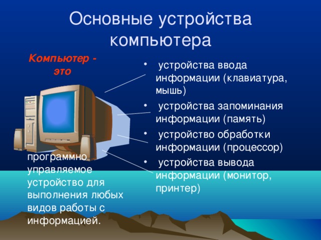 Основные устройства компьютера Компьютер - это  устройства ввода информации (клавиатура, мышь)  устройства запоминания информации (память)  устройство обработки информации (процессор)  устройства вывода информации (монитор, принтер) программно управляемое устройство для выполнения любых видов работы с информацией. 