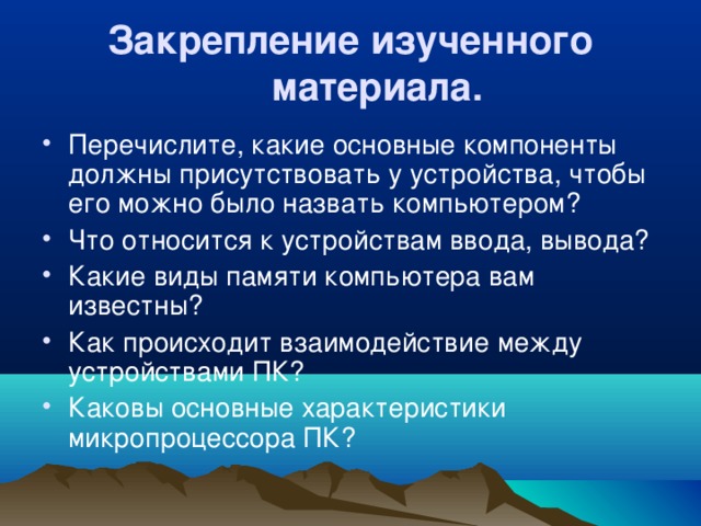 Закрепление изученного материала.  Перечислите, какие основные компоненты должны присутствовать у устройства, чтобы его можно было назвать компьютером? Что относится к устройствам ввода, вывода? Какие виды памяти компьютера вам известны? Как происходит взаимодействие между устройствами ПК? Каковы основные характеристики микропроцессора ПК? 