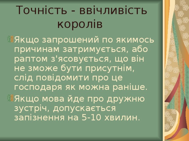 Точність - ввічливість королів Якщо запрошений по якимось причинам затримується, або раптом з'ясовується, що він не зможе бути присутнім, слід повідомити про це господаря як можна раніше. Якщо мова йде про дружню зустріч, допускається запізнення на 5-10 хвилин.  