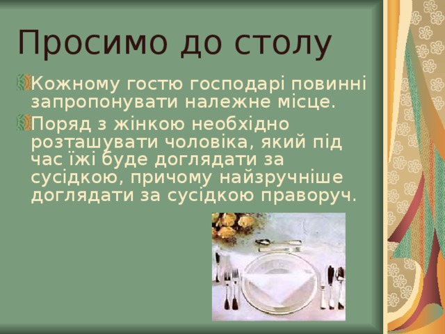Просимо до столу Кожному гостю господарі повинні запропонувати належне місце. Поряд з жінкою необхідно розташувати чоловіка, який під час їжі буде доглядати за сусідкою, причому найзручніше доглядати за сусідкою праворуч. 