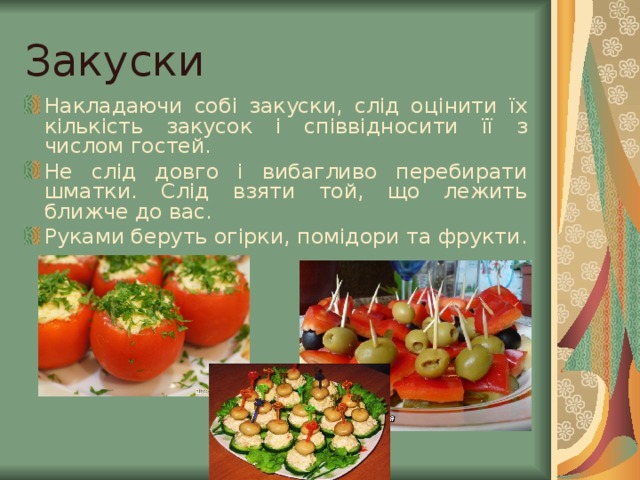 Закуски  Накладаючи собі закуски, слід оцінити їх кількість закусок і співвідносити її з числом гостей. Не слід довго і вибагливо перебирати шматки. Слід взяти той, що лежить ближче до вас. Руками беруть огірки, помідори та фрукти. 