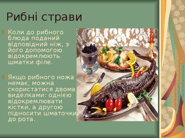 Рибні страви Коли до рибного блюда поданий відповідний ніж, з його допомогою відокремлюють шматки філе.  Якщо рибного ножа немає, можна скористатися двома виделками: однією відокремлювати кістки, а другою підносити шматочки до рота. 