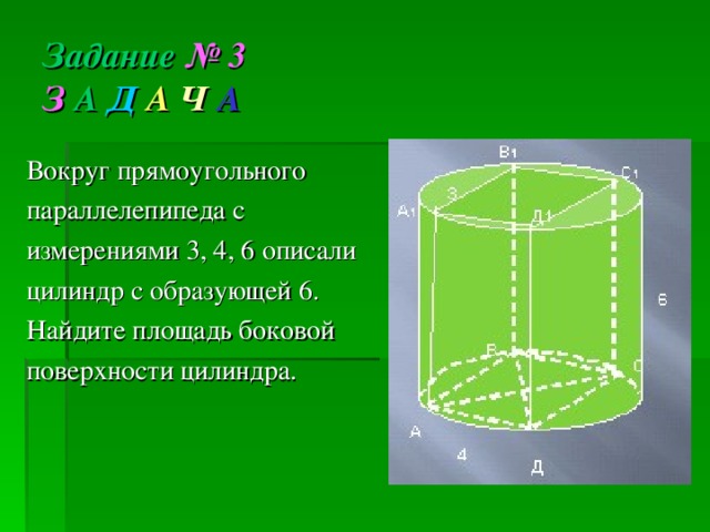 Задание  № 3  З А  Д  А  Ч  А Вокруг прямоугольного параллелепипеда с измерениями 3, 4, 6 описали цилиндр с образующей 6. Найдите площадь боковой поверхности цилиндра. 