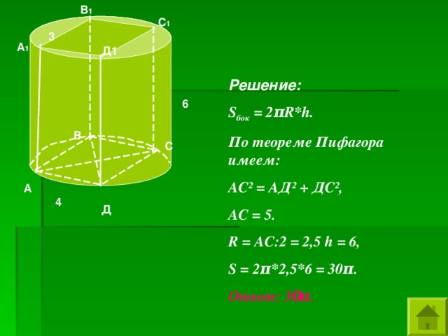 В 1 С 1 3 А 1 Д1 Решение: S бок = 2 π R * h . По теореме Пифагора имеем: АС ² = АД ² + ДС ² , АС = 5. R = АС:2 = 2,5 h = 6, S = 2 π *2,5*6 = 30 π . Ответ: 3 0 π .  6 В С А 4 Д 