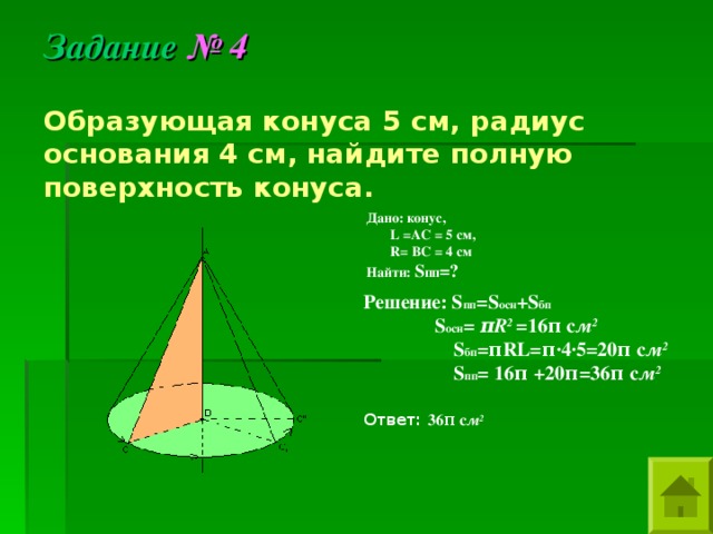 Задание  № 4 Образующая конуса 5 см, радиус основания 4 см, найдите полную поверхность конуса. Дано: конус,  L = AC =  5 см,  R= BC = 4 см Найти: S пп =?  Решение: S пп =S осн + S бп  S осн = π R 2 = 16 π с м 2  S бп = π RL= π ·4·5=20 π с м 2  S пп = 16 π + 20 π = 36 π с м 2   Ответ: 36 π с м 2 
