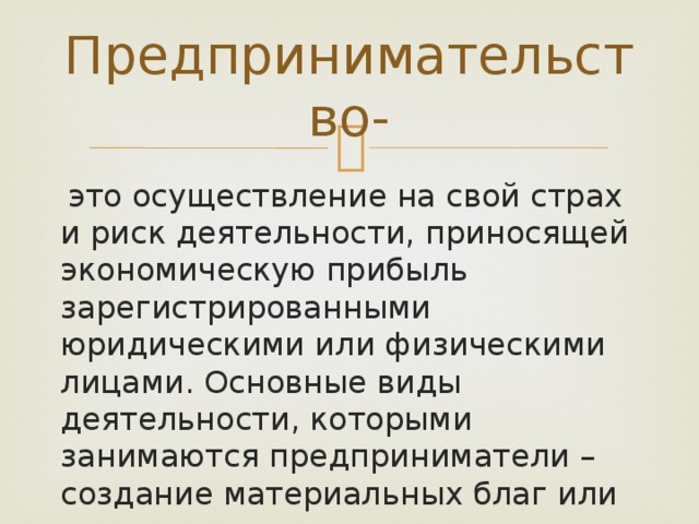 Предпринимательство-  это осуществление на свой страх и риск деятельности, приносящей экономическую прибыль зарегистрированными юридическими или физическими лицами. Основные виды деятельности, которыми занимаются предприниматели – создание материальных благ или оказание услуг. 