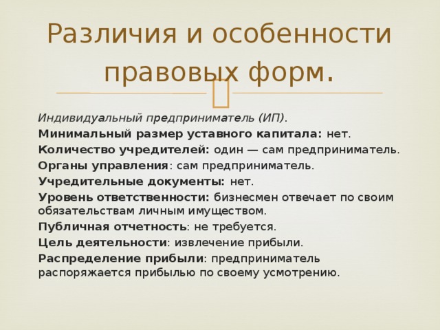 Различия и особенности правовых форм . Индивидуальный предприниматель (ИП). Минимальный размер уставного капитала: нет. Количество учредителей: один — сам предприниматель. Органы управления : сам предприниматель. Учредительные документы: нет. Уровень ответственности: бизнесмен отвечает по своим обязательствам личным имуществом. Публичная отчетность : не требуется. Цель деятельности : извлечение прибыли. Распределение прибыли : предприниматель распоряжается прибылью по своему усмотрению. 