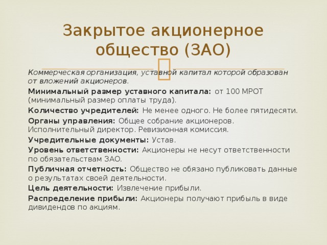 Закрытое акционерное общество (ЗАО) Коммерческая организация, уставной капитал которой образован от вложений акционеров. Минимальный размер уставного капитала: от 100 МРОТ (минимальный размер оплаты труда). Количество учредителей: Не менее одного. Не более пятидесяти. Органы управления: Общее собрание акционеров. Исполнительный директор. Ревизионная комиссия. Учредительные документы: Устав. Уровень ответственности: Акционеры не несут ответственности по обязательствам ЗАО. Публичная отчетность: Общество не обязано публиковать данные о результатах своей деятельности. Цель деятельности: Извлечение прибыли. Распределение прибыли: Акционеры получают прибыль в виде дивидендов по акциям. 