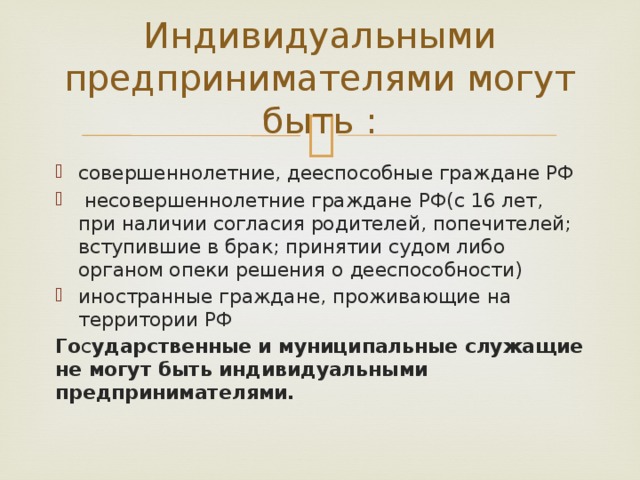 Индивидуальными предпринимателями могут быть : совершеннолетние, дееспособные граждане РФ  несовершеннолетние граждане РФ(с 16 лет, при наличии согласия родителей, попечителей; вступившие в брак; принятии судом либо органом опеки решения о дееспособности) иностранные граждане, проживающие на территории РФ Го с ударственные и муниципальные служащие не могут быть индивидуальными предпринимателями. 