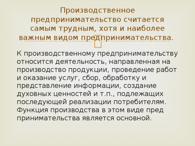 Производственное предпринимательство считается самым трудным, хотя и наиболее важным видом предпринимательства. К производственному предпринимательству относится деятель­ность, направленная на производство продукции, проведение ра­бот и оказание услуг, сбор, обработку и представление информации, создание духовных ценностей и т.п., подлежащих последующей ре­ализации потребителям. Функция производства в этом виде пред­принимательства является основной. 