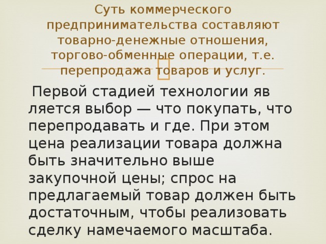 Суть коммерческого предпринимательства составляют товарно-де­нежные отношения, торгово-обменные операции, т.е. перепродажа товаров и услуг.  Первой стадией технологии яв­ляется выбор — что покупать, что перепродавать и где. При этом цена реализации товара должна быть значительно выше закупочной цены; спрос на предлагаемый товар должен быть достаточным, чтобы реа­лизовать сделку намечаемого масштаба. 