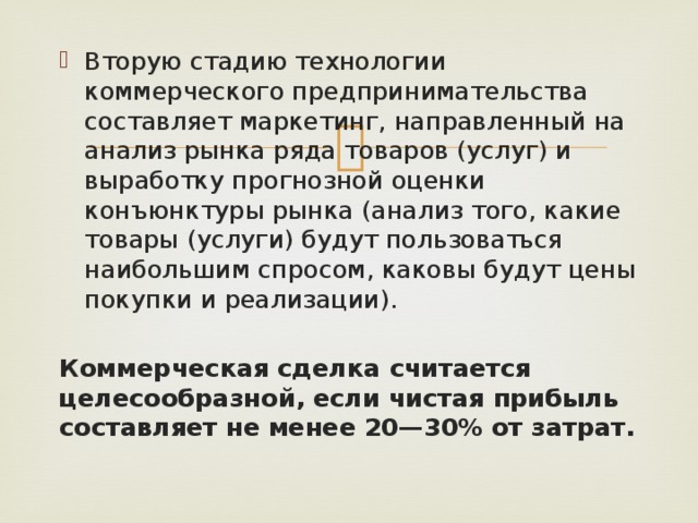 Вторую стадию технологии коммерческого предпринимательства составляет маркетинг, направленный на анализ рынка ряда товаров (услуг) и выработку прогнозной оценки конъюнктуры рынка (ана­лиз того, какие товары (услуги) будут пользоваться наибольшим спросом, каковы будут цены покупки и реализации). Коммерческая сделка считается целесообразной, если чистая прибыль составляет не менее 20—30% от затрат. 