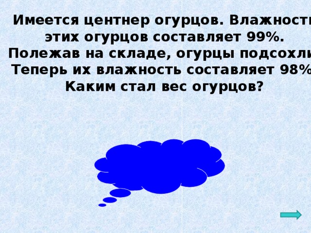 Имеется центнер огурцов. Влажность  этих огурцов составляет 99%. Полежав на складе, огурцы подсохли. Теперь их влажность составляет 98%. Каким стал вес огурцов?  Ответ: 50 кг 