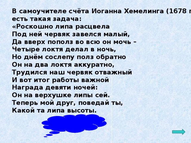 В самоучителе счёта Иоганна Хемелинга (1678 г.) есть такая задача: «Роскошно липа расцвела Под ней червяк завелся малый, Да вверх пополз во всю он мочь – Четыре локтя делал в ночь, Но днём сослепу полз обратно Он на два локтя аккуратно, Трудился наш червяк отважный И вот итог работы важной Награда девяти ночей: Он на верхушке липы сей. Теперь мой друг, поведай ты, Какой та липа высоты. Ответ: 20 локтей  