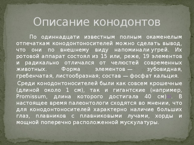 Описание конодонтов  По одиннадцати известным полным окаменелым отпечаткам конодонтоносителей можно сделать вывод, что они по внешнему виду напоминали угрей. Их ротовой аппарат состоял из 15 или, реже, 19 элементов и радикально отличался от челюстей современных животных. Форма элементов — зубовидная, гребенчатая, листообразная; состав — фосфат кальция.  Среди конодонтоносителей были как совсем крошечные (длиной около 1 см), так и гигантские (например, Promissum, длина которого достигала 40 см) [1] . В настоящее время палеонтологи сходятся во мнении, что для конодонтоносителей характерно наличие больших глаз, плавников с плавниковыми лучами, хорды и мощной поперечно расположенной мускулатуры. 