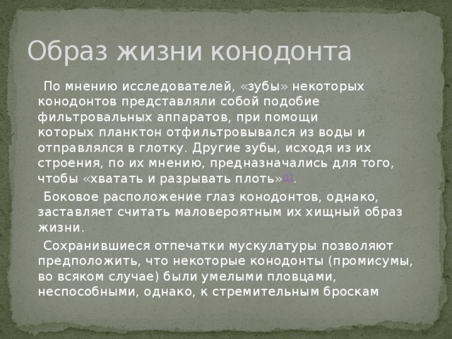 Образ жизни конодонта  По мнению исследователей, «зубы» некоторых конодонтов представляли собой подобие фильтровальных аппаратов, при помощи которых планктон отфильтровывался из воды и отправлялся в глотку. Другие зубы, исходя из их строения, по их мнению, предназначались для того, чтобы «хватать и разрывать плоть» [1] .  Боковое расположение глаз конодонтов, однако, заставляет считать маловероятным их хищный образ жизни.  Сохранившиеся отпечатки мускулатуры позволяют предположить, что некоторые конодонты (промисумы, во всяком случае) были умелыми пловцами, неспособными, однако, к стремительным броскам 