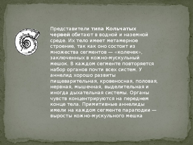 Представители  типа Кольчатых червей  обитают в водной и наземной среде. Их тело имеет метамерное строение, так как оно состоит из множества сегментов — «колечек», заключенных в кожно-мускульный мешок. В каждом сегменте повторяется набор органов почти всех систем. У аннелид хорошо развиты пищеварительная, кровеносная, половая, нервная, мышечная, выделительная и иногда дыхательная системы. Органы чувств концентрируются на переднем конце тела. Примитивные аннелиды имели на каждом сегменте параподии — выросты кожно-мускульного мешка 