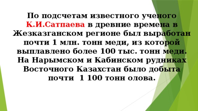 По подсчетам известного ученого К.И.Сатпаева в древние времена в Жезказганском регионе был выработан почти 1 млн. тонн меди, из которой выплавлено более 100 тыс. тонн меди.  На Нарымском и Кабинском рудниках Восточного Казахстан было добыта почти 1 100 тонн олова. 