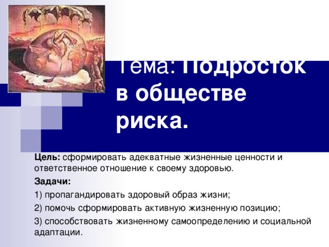 Тема: Подросток в обществе риска. Цель: сформировать адекватные жизненные ценности и ответственное отношение к своему здоровью. Задачи: 1) пропагандировать здоровый образ жизни; 2) помочь сформировать активную жизненную позицию; 3) способствовать жизненному самоопределению и социальной адаптации. 