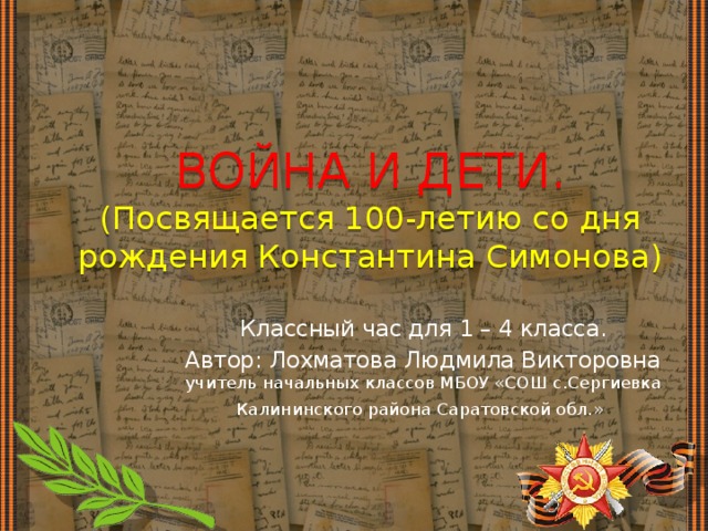 ВОЙНА И ДЕТИ.  (Посвящается 100-летию со дня рождения Константина Симонова) Классный час для 1 – 4 класса. Автор: Лохматова Людмила Викторовна учитель начальных классов МБОУ «СОШ с.Сергиевка Калининского района Саратовской обл.»  