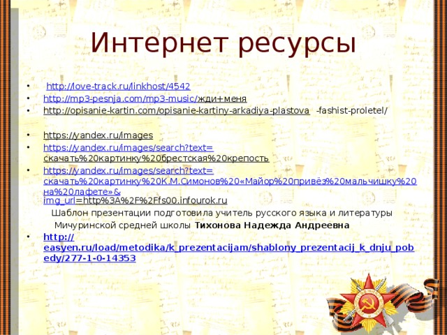 Интернет ресурсы  http://love-track.ru/linkhost/4542  http://mp3-pesnja.com/mp3-music/ жди+меня  http://opisanie-kartin.com/opisanie-kartiny-arkadiya-plastova -fashist-proletel/ https://yandex.ru/images  https://yandex.ru/images/search?text= скачать%20картинку%20брестская%20крепость  https://yandex.ru/images/search?text= скачать%20картинку%20К.М.Симонов%20«Майор%20привёз%20мальчишку%20на%20лафете»& img_url =http%3A%2F%2Ffs00.infourok.ru   Шаблон презентации подготовила учитель русского языка и литературы  Мичуринской средней школы Тихонова Надежда Андреевна http :// easyen.ru/load/metodika/k_prezentacijam/shablony_prezentacij_k_dnju_pobedy/277-1-0-14353 