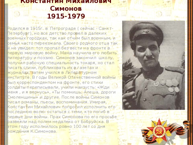 Константин Михайлович Симонов  1915-1979 Родился в 1915г. в Петрограде ( сейчас - Санкт-Петербург), но все детство провел в далеких военных городках, так как отчим был военным, и семья часто переезжала. Своего родного отца так и не увидел: тот пропал без вести на фронте в первую мировую войну. Мама научила его любить литературу и поэзию. Симонов закончил  школу, получил рабочую специальность токаря, но стал писать стихи, публиковать их в газетах и журналах, затем учился в Литературном институте. В годы Великой Отечественной войны был корреспондентом на фронте, его стихи солдаты переписывали, учили наизусть: «Жди меня , и я вернусь», «Ты помнишь, Алеша, дороги Смоленщины» и другие. После войны Симонов писал романы, пьесы, воспоминания. Умирая, Константин Михайлович попросил исполнить его последнюю волю: остаться с теми, кто погиб в первые дни войны. Прах Симонова по его просьбе развеяли над полем недалеко от Бобруйска. В этом году исполнилось ровно 100 лет со дня рождения К.Симонова. 