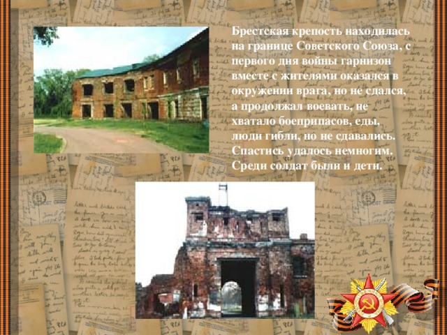 Брестская крепость находилась на границе Советского Союза, с первого дня войны гарнизон вместе с жителями оказался в окружении врага, но не сдался, а продолжал воевать, не хватало боеприпасов, еды, люди гибли, но не сдавались. Спастись удалось немногим. Среди солдат были и дети. 