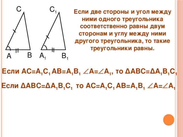 С C 1 Если две стороны и угол между ними одного треугольника соответственно равны двум сторонам и углу между ними другого треугольника, то такие треугольники равны. B A 1 B 1 A Если АС=А 1 С 1 АВ=А 1 В 1  А=  А 1 , то ∆АВС=∆А 1 В 1 С 1      Если ∆АВС=∆А 1 В 1 С 1  то АС=А 1 С 1 АВ=А 1 В 1  А=  А 1      