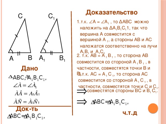 Доказательство С C 1 т.к.  А =  A 1 , то ∆ABC можно наложить на ∆A 1 B 1 C 1 1, так что вершина А совместится с вершиной A 1 , а стороны АВ и АС наложатся соответственно на лучи A 1 B 1 и A 1 C 1  2. т.к. АВ = A 1 B 1 , то сторона АВ совместится со стороной A 1 B 1 , в частности, совместятся точки В и B 1 . B A 1 B 1 A Дано 3.т.к. АС = A 1 C 1 , то сторона АС совместится со стороной A 1 C 1 , в частности, совместятся точки С и C 1 . А 1 В 1 С 1 , ABC, совместятся стороны ВС и В 1 C 1 . ABC= А 1 В 1 С 1 , Док-ть ч.т.д А 1 В 1 С 1 , ABC= 