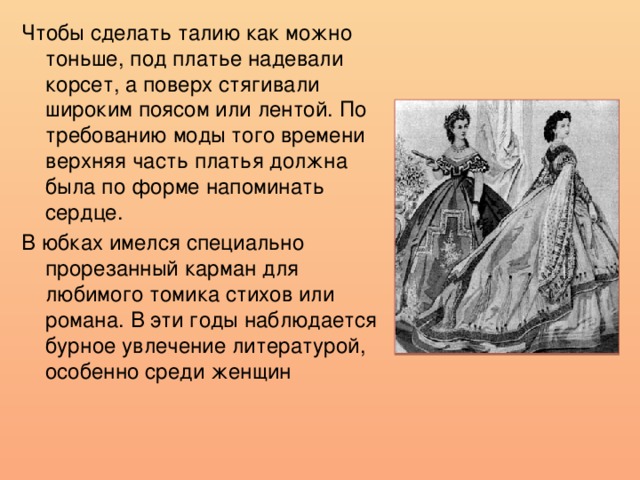 Чтобы сделать талию как можно тоньше, под платье надевали корсет, а поверх стягивали широким поясом или лентой. По требованию моды того времени верхняя часть платья должна была по форме напоминать сердце. В юбках имелся специально прорезанный карман для любимого томика стихов или романа. В эти годы наблюдается бурное увлечение литературой, особенно среди женщин 