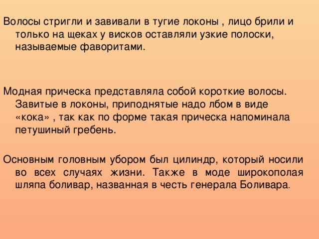 Волосы стригли и завивали в тугие локоны , лицо брили и только на щеках у висков оставляли узкие полоски, называемые фаворитами. Модная прическа представляла собой короткие волосы. Завитые в локоны, приподнятые надо лбом в виде «кока» , так как по форме такая прическа напоминала петушиный гребень. Основным головным убором был цилиндр, который носили во всех случаях жизни. Также в моде широкополая шляпа боливар, названная в честь генерала Боливара . 