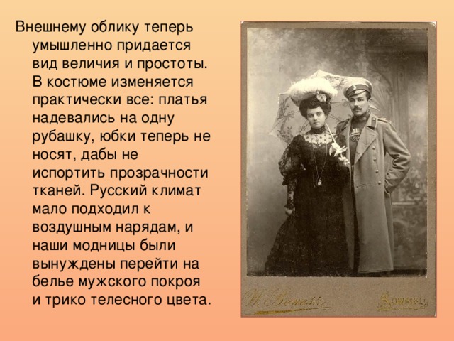 Внешнему облику теперь умышленно придается вид величия и простоты. В костюме изменяется практически все: платья надевались на одну рубашку, юбки теперь не носят, дабы не испортить прозрачности тканей. Русский климат мало подходил к воздушным нарядам, и наши модницы были вынуждены перейти на белье мужского покроя и трико телесного цвета. 