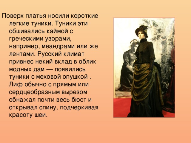 Поверх платья носили короткие легкие туники. Туники эти обшивались каймой с греческими узорами, например, меандрами или же лентами. Русский климат привнес некий вклад в облик модных дам — появились туники с меховой опушкой . Лиф обычно с прямым или сердцеобразным вырезом обнажал почти весь бюст и открывал спину, подчеркивая красоту шеи.  