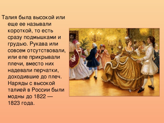 Талия была высокой или еще ее называли короткой, то есть сразу подмышками и грудью. Рукава или совсем отсутствовали, или еле прикрывали плечи, вместо них надевали перчатки, доходившие до плеч. Наряды с высокой талией в России были модны до 1822 — 1823 года. 