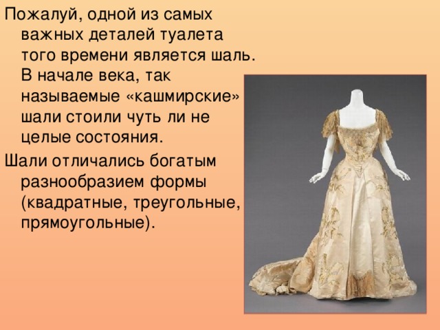 Пожалуй, одной из самых важных деталей туалета того времени является шаль. В начале века, так называемые «кашмирские» шали стоили чуть ли не целые состояния. Шали отличались богатым разнообразием формы (квадратные, треугольные, прямоугольные). 