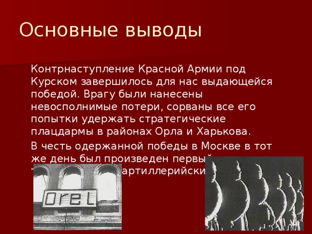 Основные выводы  Контрнаступление Красной Армии под Курском завершилось для нас выдающейся победой. Врагу были нанесены невосполнимые потери, сорваны все его попытки удержать стратегические плацдармы в районах Орла и Харькова.  В честь одержанной победы в Москве в тот же день был произведен первый торжественный артиллерийский салют. 