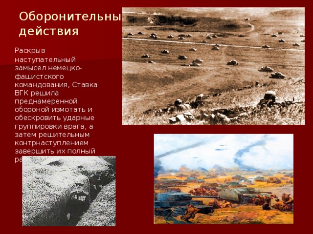 Оборонительные действия  Раскрыв наступательный замысел немецко-фашистского командования, Ставка ВГК решила преднамеренной обороной измотать и обескровить ударные группировки врага, а затем решительным контрнаступлением завершить их полный разгром. 