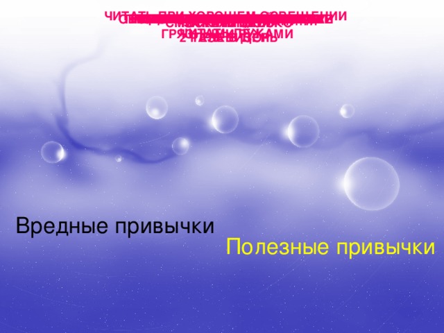 ЧИТАТЬ ПРИ ХОРОШЕМ ОСВЕЩЕНИИ ОБЕРЕГАТЬ ГЛАЗА ОТ УДАРОВ СМОТРЕТЬ НА ЯРКИЙ СВЕТ УПОТРЕБЛЯТЬ АЛКОГОЛЬ МЫТЬ УШИ КАЖДЫЙ ДЕНЬ КАТАТЬСЯ НА ЛЫЖАХ ГРЫЗТЬ НОГТИ НАДЕВАТЬ ЧУЖУЮ ОДЕЖДУ ГУЛЯТЬ НА СВЕЖЕМ ВОЗДУХЕ ГРЫЗТЬ РУЧКИ И КАРАНДАШИ ЧАСТО ЕСТЬ СЛАДКОЕ КУШАТЬ ФРУКТЫ И ОВОЩИ ТЕРЕТЬ ГЛАЗА ПРОМЫВАТЬ ПО УТРАМ ГЛАЗА ГРЯЗНЫМИ РУКАМИ ЗАКАЛЯТЬСЯ СМОТРЕТЬ БЛИЗКО КУРИТЬ ЧИСТИТЬ ЗУБЫ ТЕЛЕВИЗОР 2 РАЗА В ДЕНЬ ЧИТАТЬ ЛЁЖА Вредные привычки Полезные привычки 