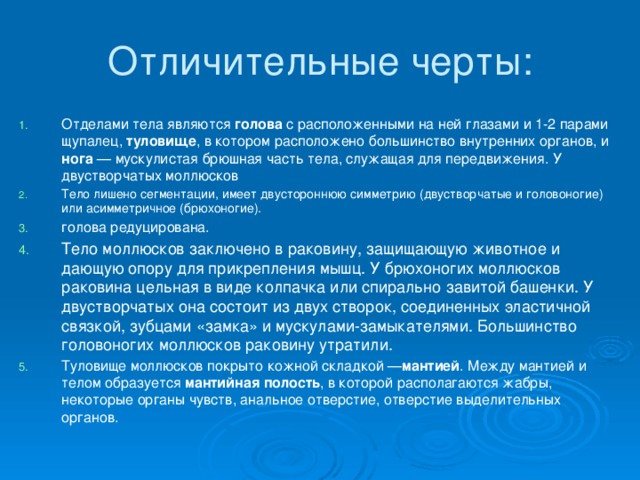 Отличительные черты: Отделами тела являются голова с расположенными на ней глазами и 1-2 парами щупалец, туловище , в котором расположено большинство внутренних органов, и нога — мускулистая брюшная часть тела, служащая для передвижения. У двустворчатых моллюсков Тело лишено сегментации, имеет двустороннюю симметрию (двустворчатые и головоногие) или асимметричное (брюхоногие). голова редуцирована. Тело моллюсков заключено в раковину, защищающую животное и дающую опору для прикрепления мышц. У брюхоногих моллюсков раковина цельная в виде колпачка или спирально завитой башенки. У двустворчатых она состоит из двух створок, соединенных эластичной связкой, зубцами «замка» и мускулами-замыкателями. Большинство головоногих моллюсков раковину утратили. Туловище моллюсков покрыто кожной складкой — мантией . Между мантией и телом образуется мантийная полость , в которой располагаются жабры, некоторые органы чувств, анальное отверстие, отверстие выделительных органов. 