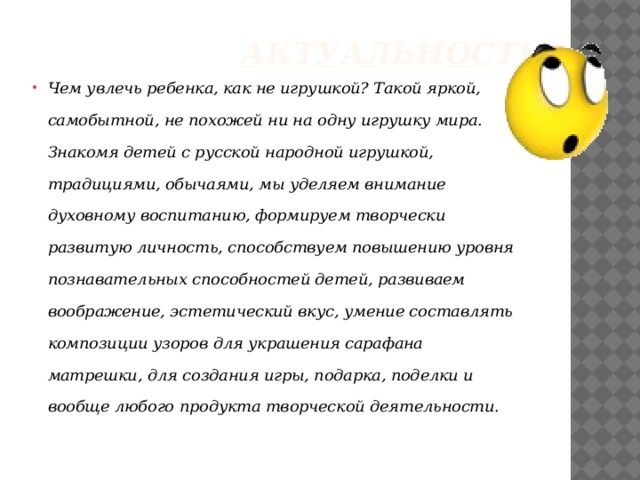  Актуальность :   Чем увлечь ребенка, как не игрушкой? Такой яркой, самобытной, не похожей ни на одну игрушку мира. Знакомя детей с русской народной игрушкой, традициями, обычаями, мы уделяем внимание духовному воспитанию, формируем творчески развитую личность, способствуем повышению уровня познавательных способностей детей, развиваем воображение, эстетический вкус, умение составлять композиции узоров для украшения сарафана матрешки, для создания игры, подарка, поделки и вообще любого продукта творческой деятельности. 