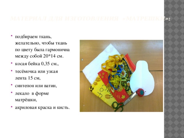 Материал для изготовления  «Матрешки»:     подбираем ткань, желательно, чтобы ткань по цвету была гармонична между собой 20*14 см.  косая бейка 0,35 см., тесёмочка или узкая лента 15 см, синтепон или ватин, лекало в форме матрёшки,  акриловая краска и кисть. 