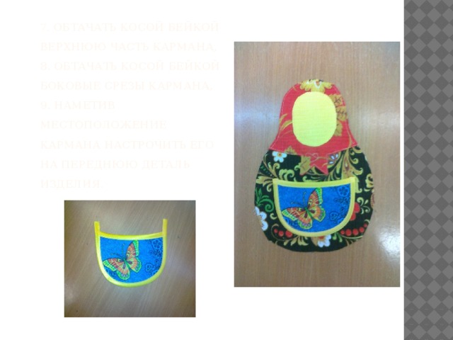 7 . Обтачать косой бейкой верхнюю часть кармана,  8. Обтачать косой бейкой боковые срезы кармана,  9. Наметив местоположение кармана настрочить его на переднюю деталь изделия.    