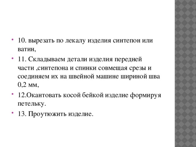 10. вырезать по лекалу изделия синтепон или ватин, 11. Складываем детали изделия передней части ,синтепона и спинки совмещая срезы и соединяем их на швейной машине шириной шва 0,2 мм, 12.Окантовать косой бейкой изделие формируя петельку. 13. Проутюжить изделие. 